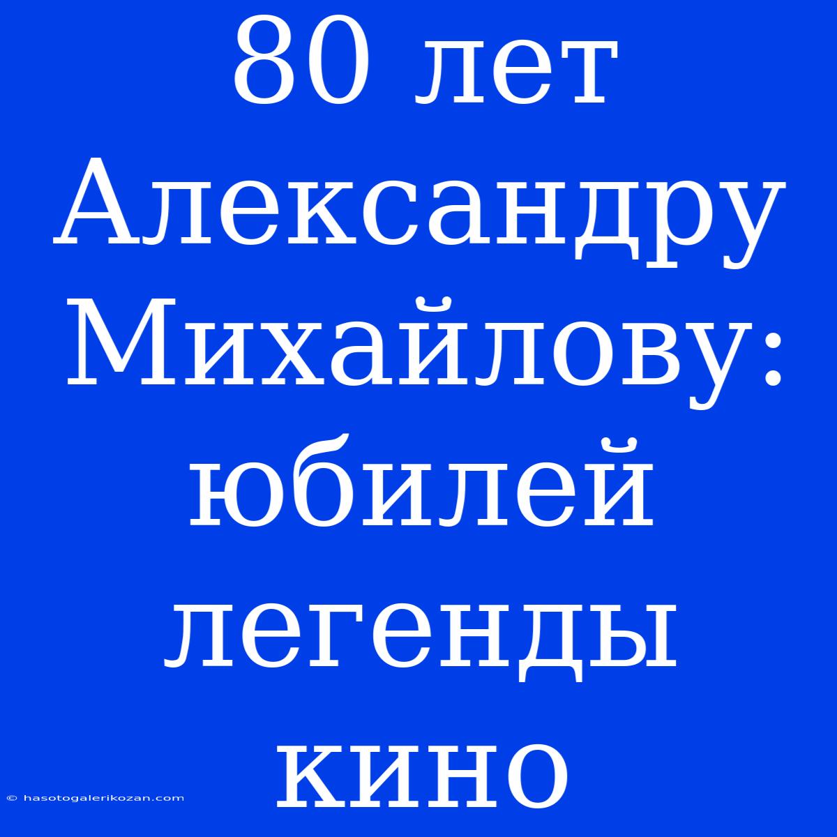 80 Лет Александру Михайлову: Юбилей Легенды Кино