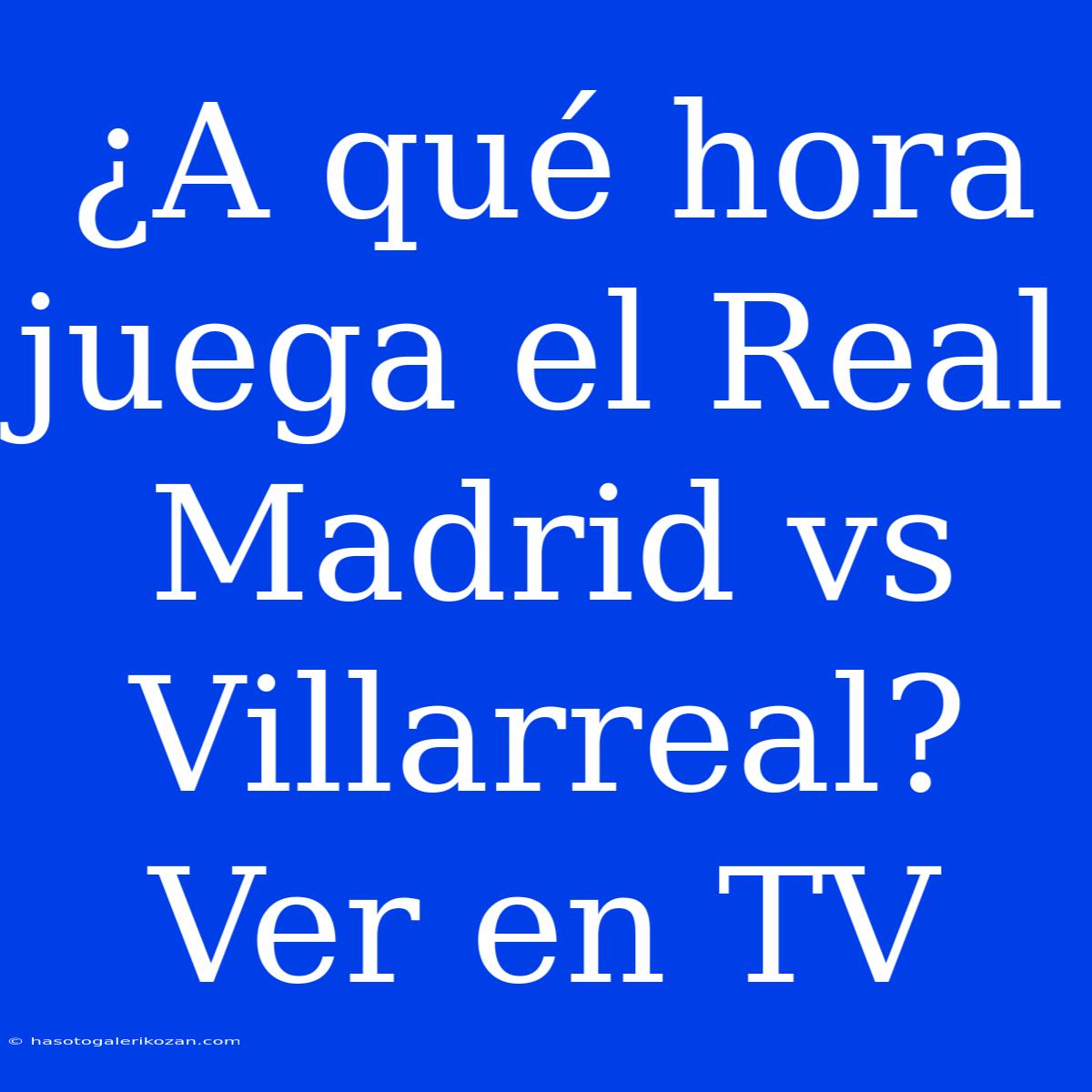 ¿A Qué Hora Juega El Real Madrid Vs Villarreal? Ver En TV