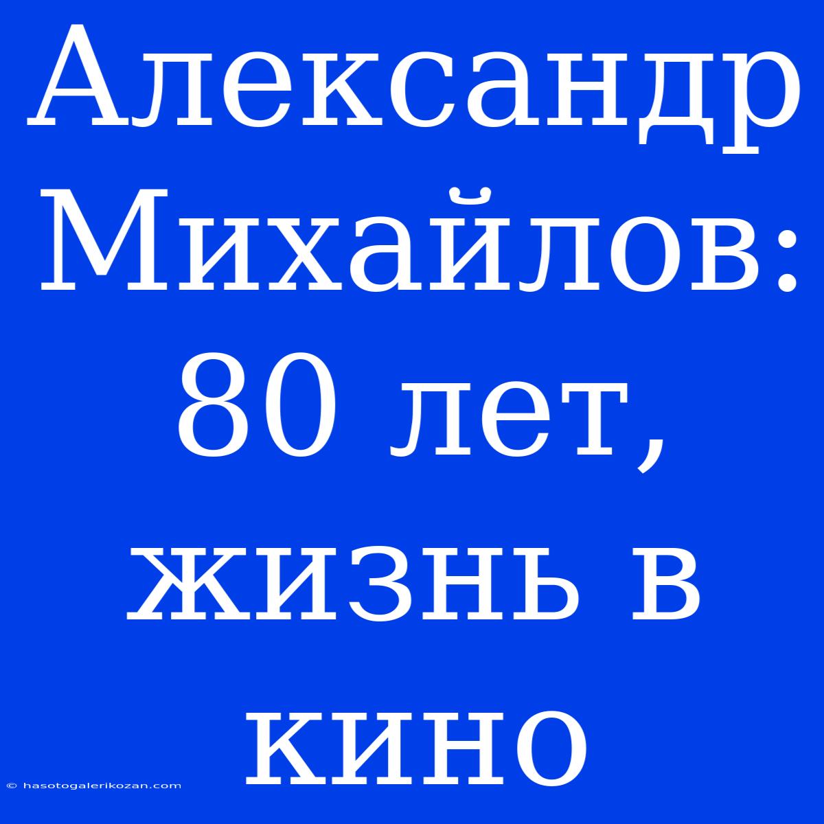 Александр Михайлов: 80 Лет, Жизнь В Кино 