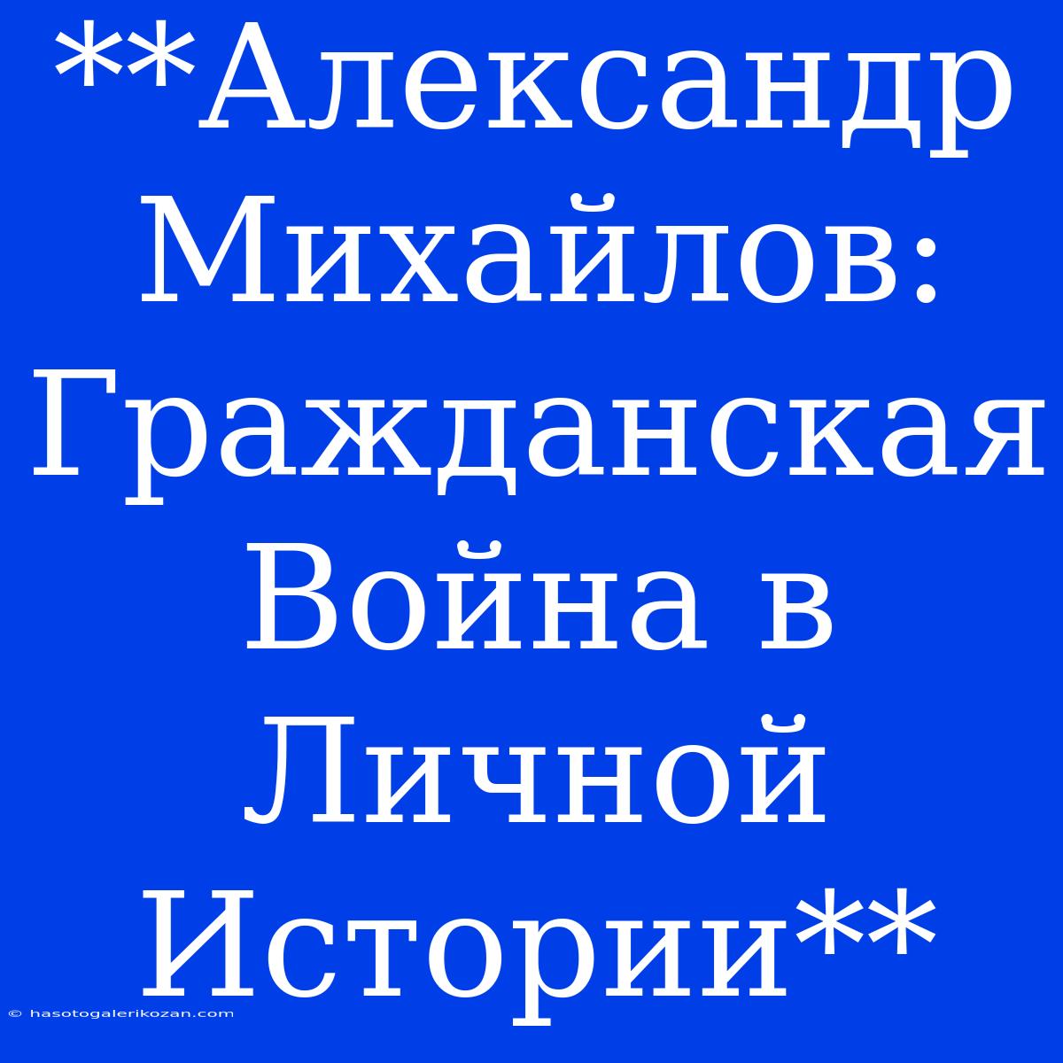 **Александр Михайлов: Гражданская Война В Личной Истории**