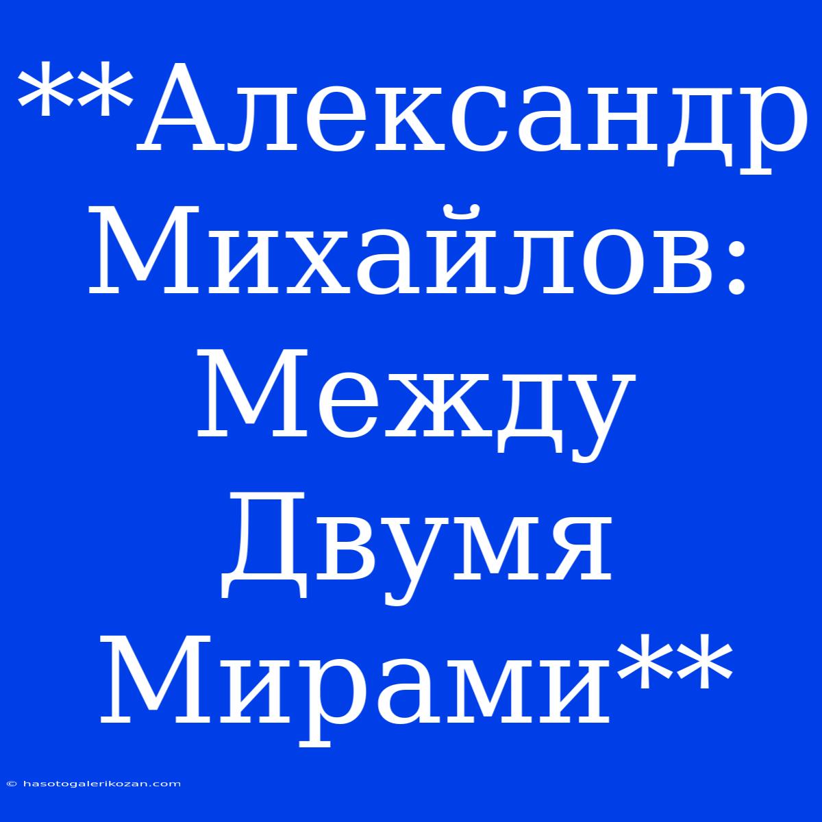 **Александр Михайлов: Между Двумя Мирами**