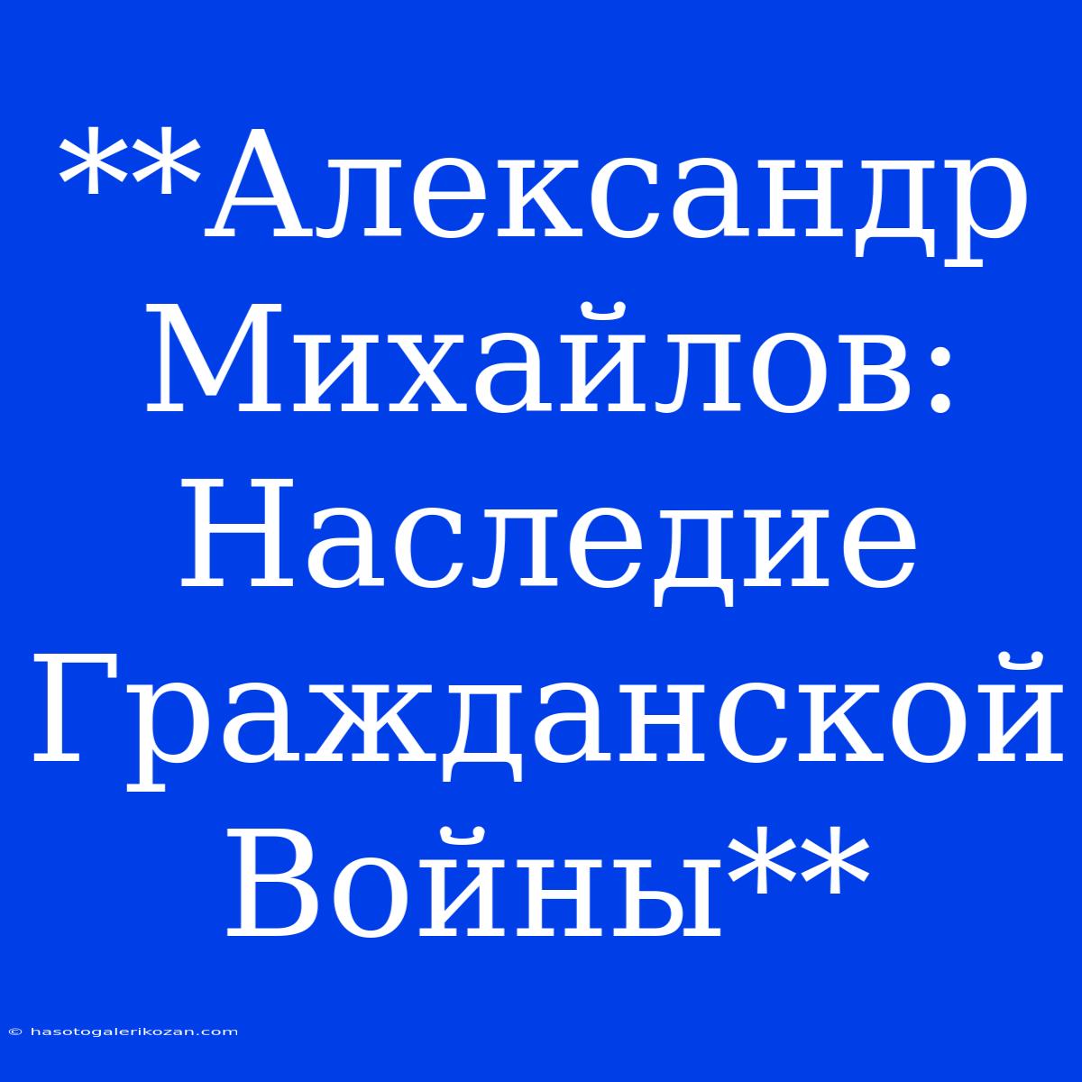 **Александр Михайлов: Наследие Гражданской Войны**