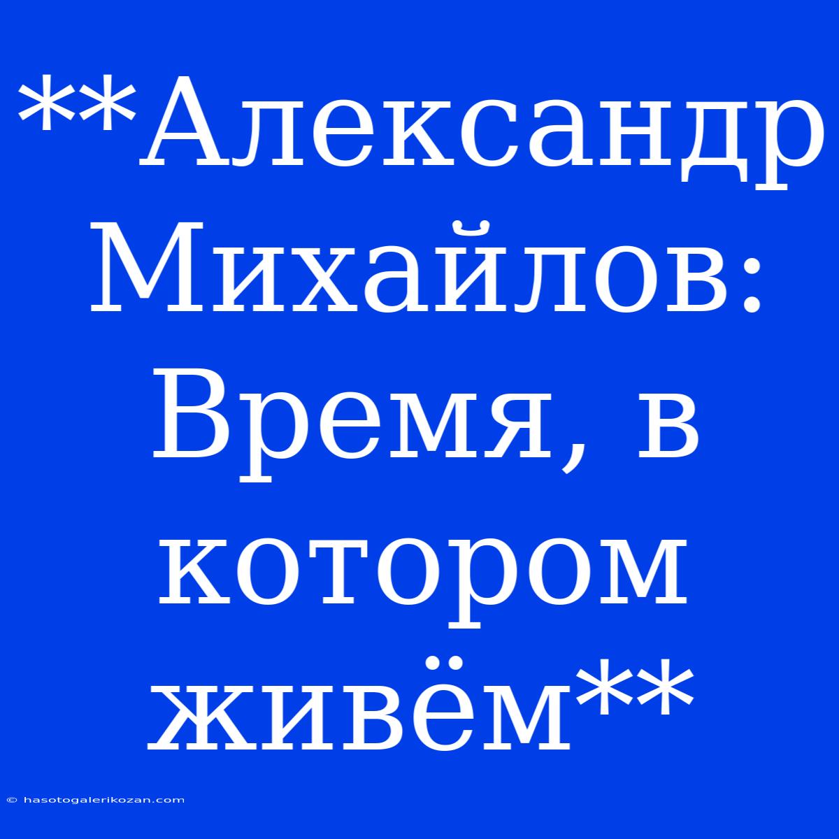 **Александр Михайлов: Время, В Котором Живём**