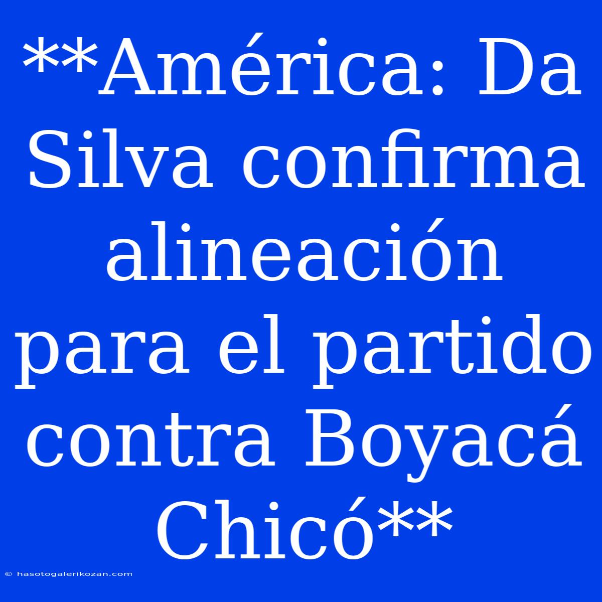 **América: Da Silva Confirma Alineación Para El Partido Contra Boyacá Chicó**