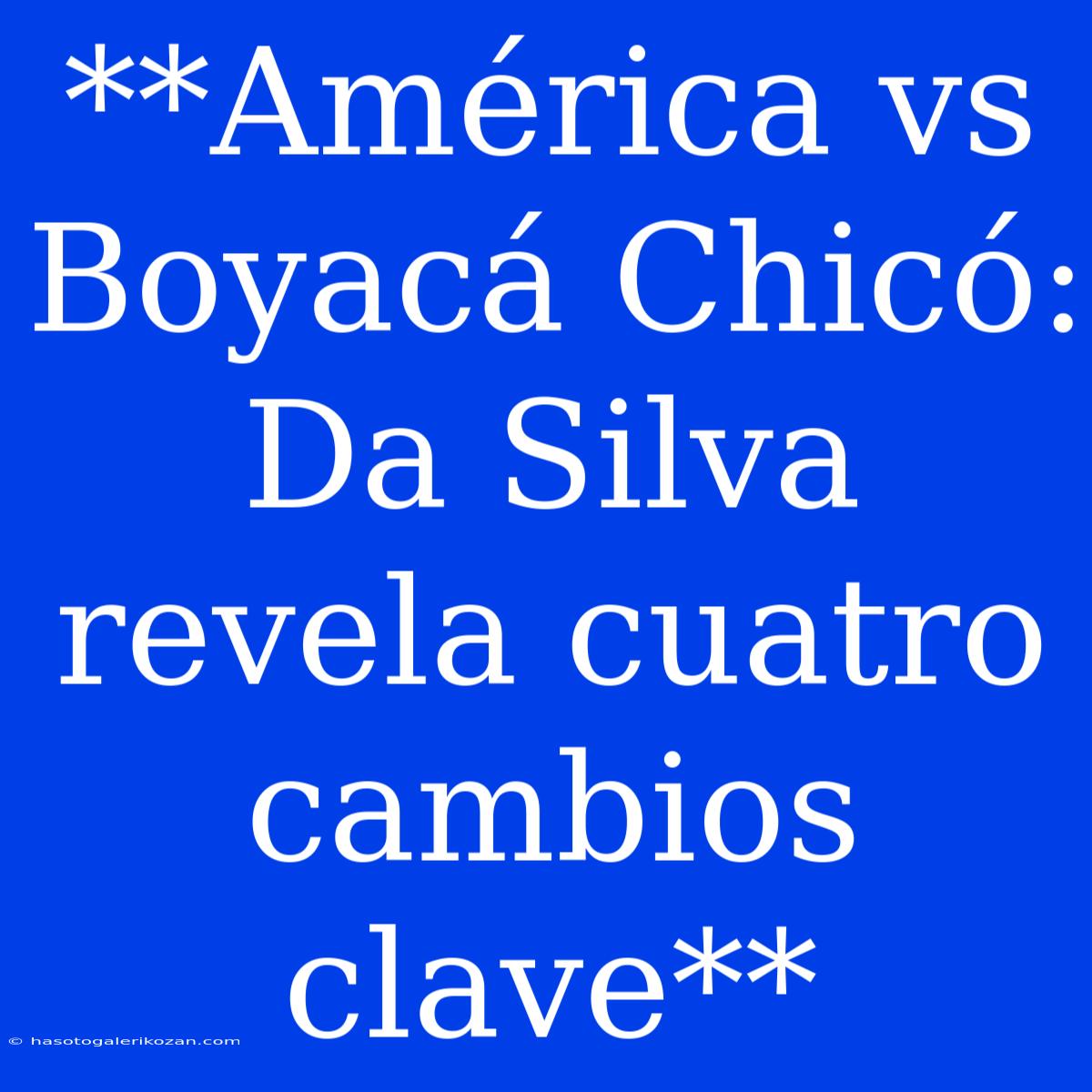 **América Vs Boyacá Chicó: Da Silva Revela Cuatro Cambios Clave**