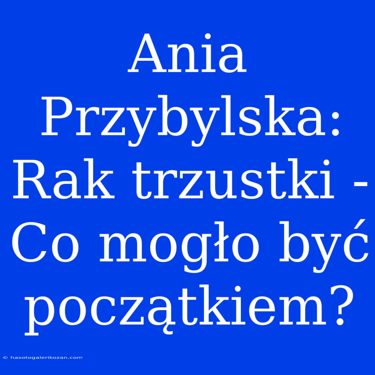 Ania Przybylska: Rak Trzustki - Co Mogło Być Początkiem?