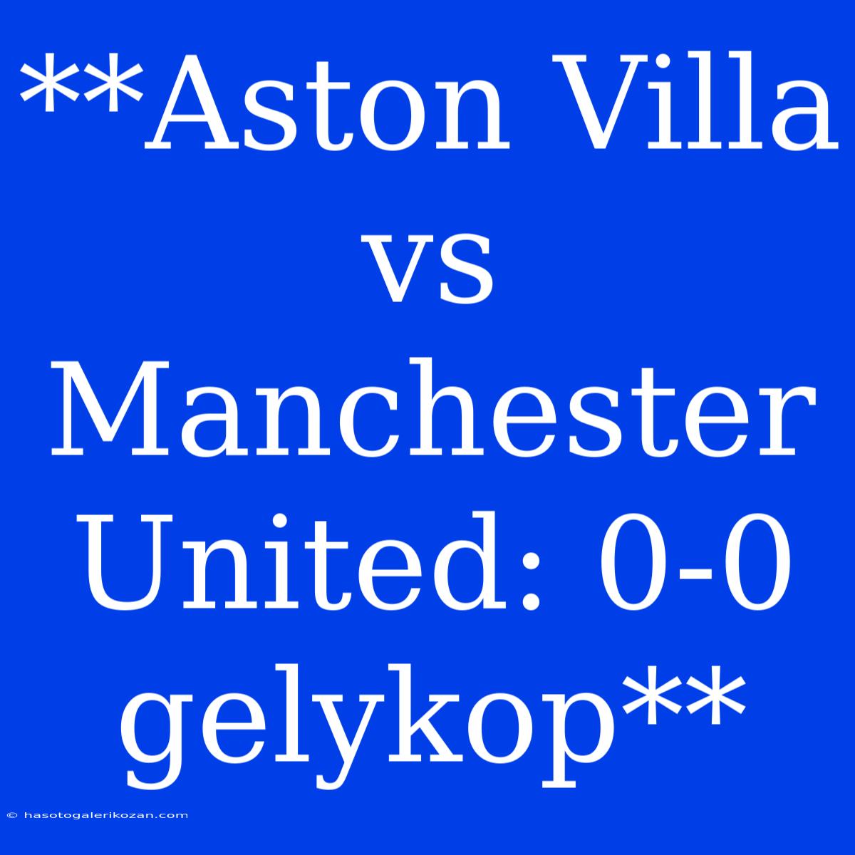 **Aston Villa Vs Manchester United: 0-0 Gelykop**