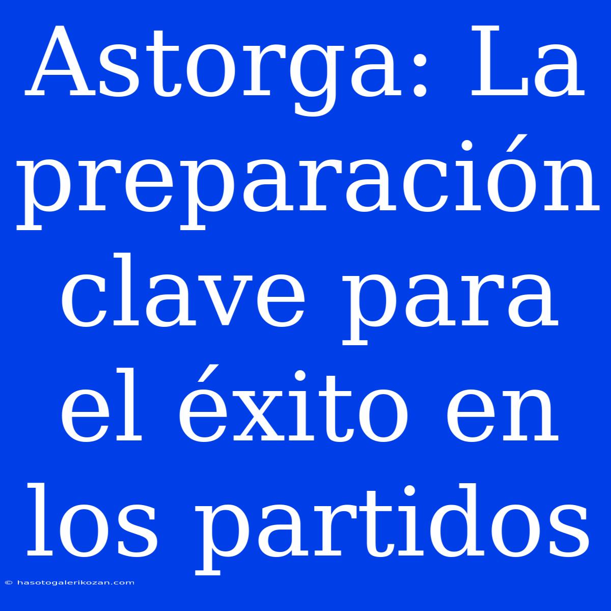 Astorga: La Preparación Clave Para El Éxito En Los Partidos