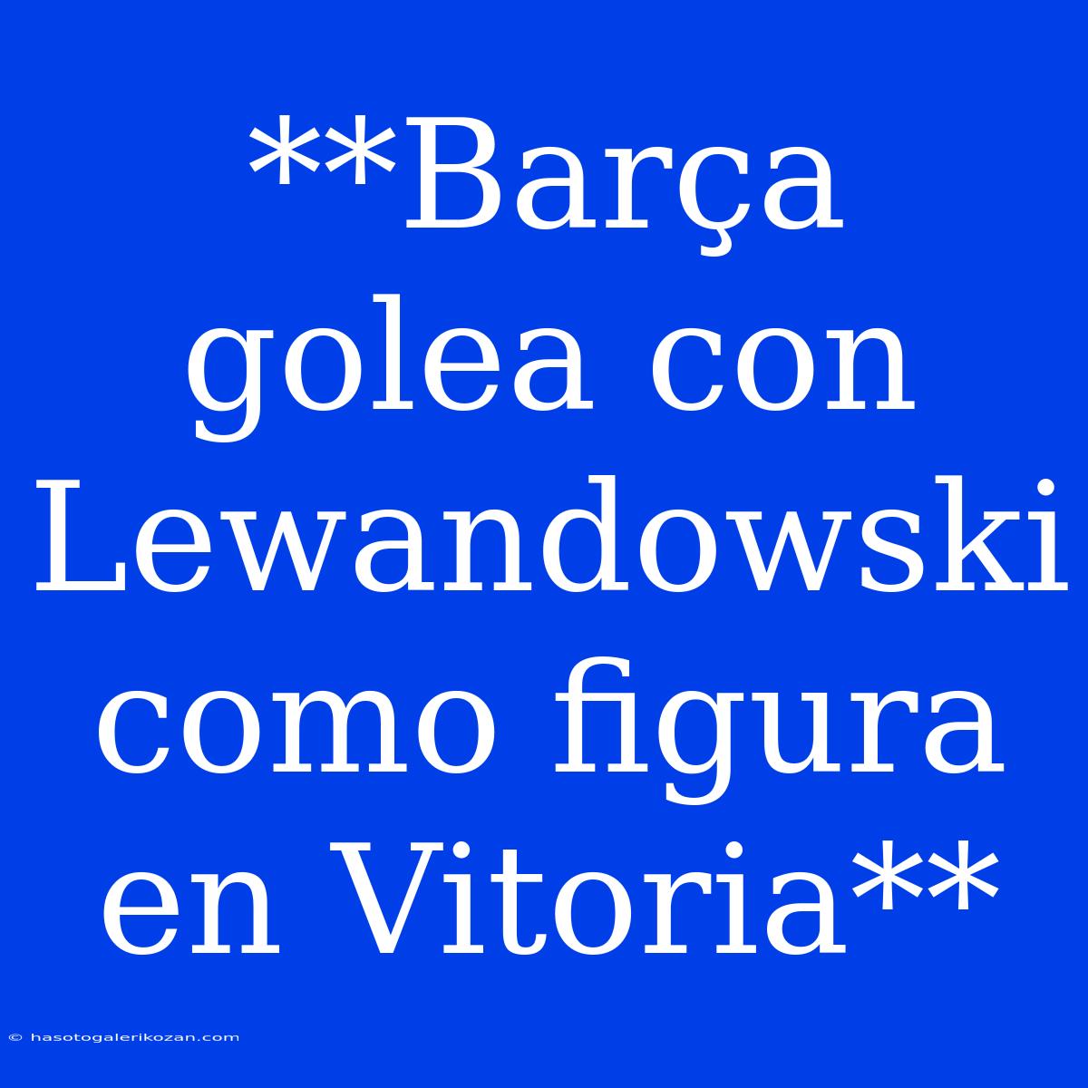 **Barça Golea Con Lewandowski Como Figura En Vitoria**