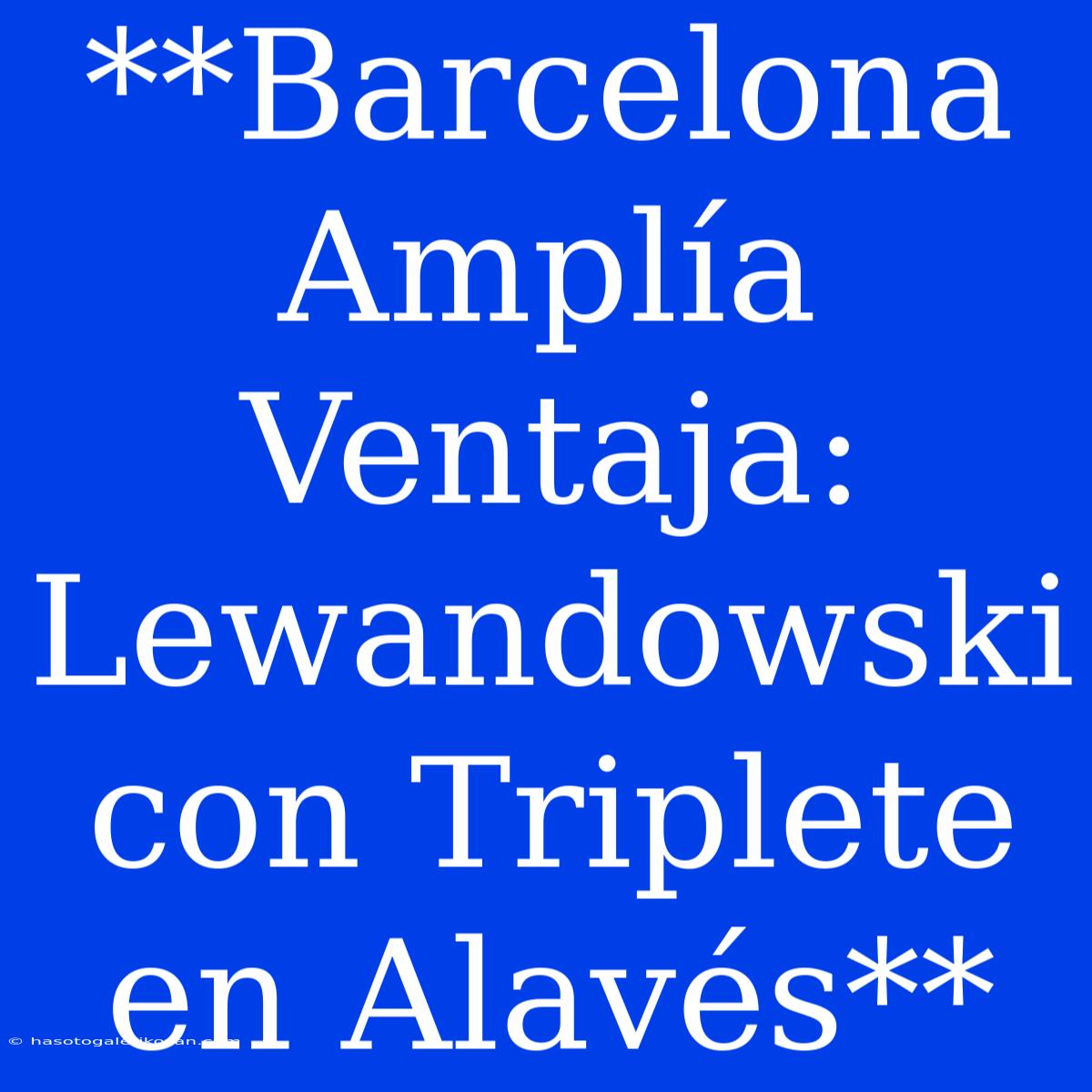 **Barcelona Amplía Ventaja: Lewandowski Con Triplete En Alavés**