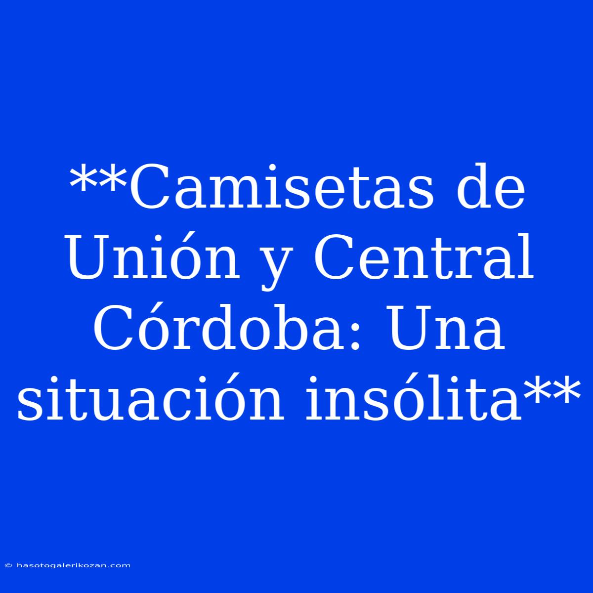 **Camisetas De Unión Y Central Córdoba: Una Situación Insólita**