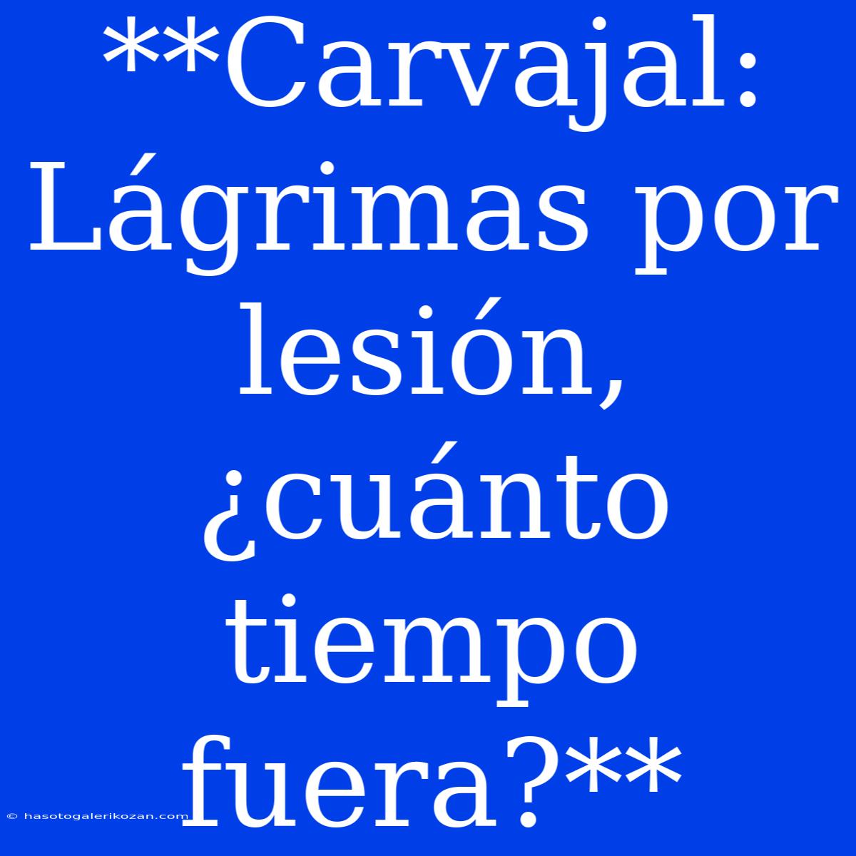 **Carvajal: Lágrimas Por Lesión, ¿cuánto Tiempo Fuera?**