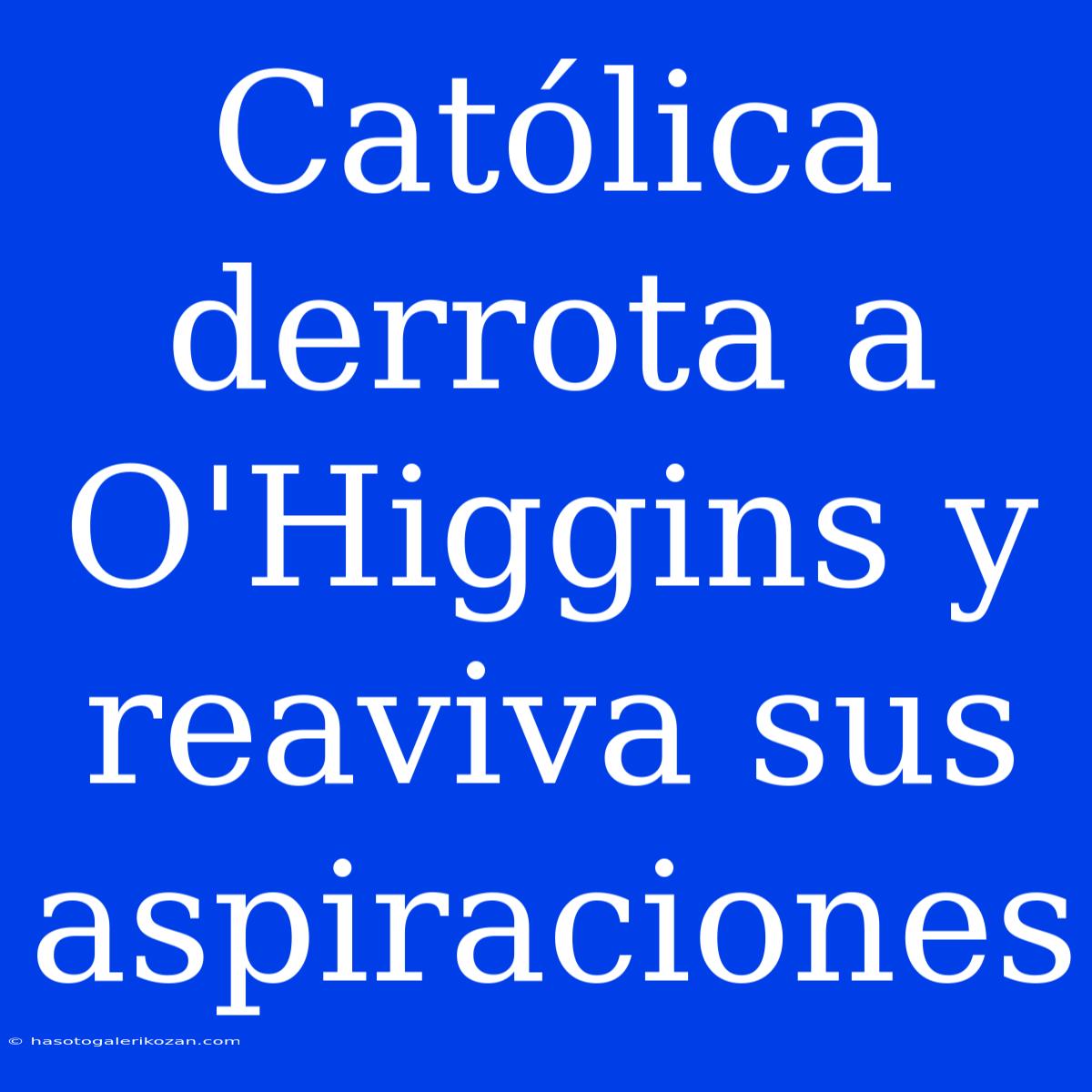 Católica Derrota A O'Higgins Y Reaviva Sus Aspiraciones