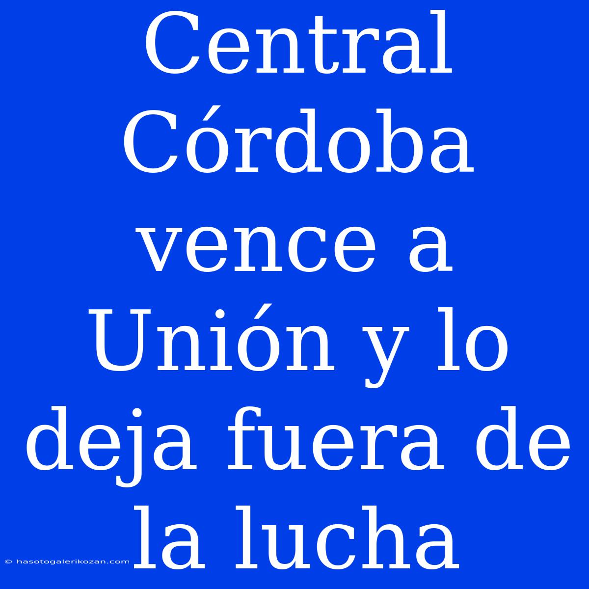 Central Córdoba Vence A Unión Y Lo Deja Fuera De La Lucha