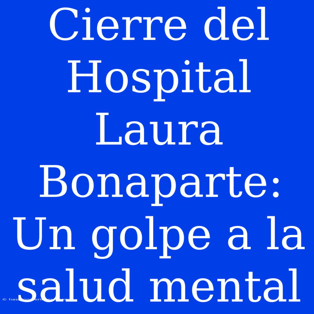 Cierre Del Hospital Laura Bonaparte: Un Golpe A La Salud Mental