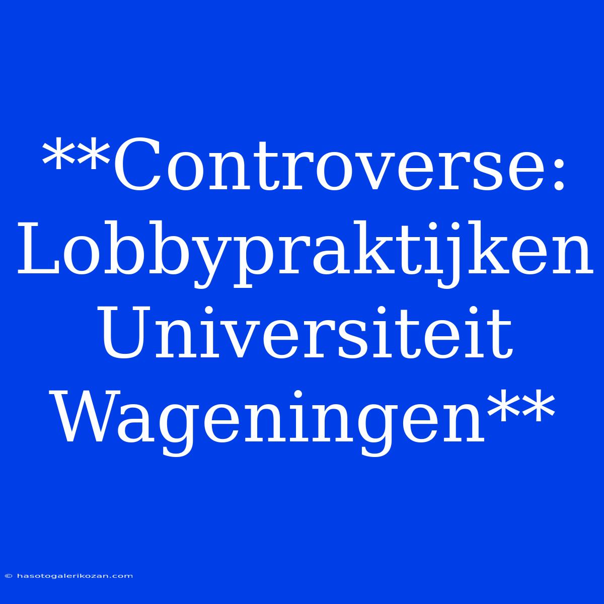 **Controverse: Lobbypraktijken Universiteit Wageningen**