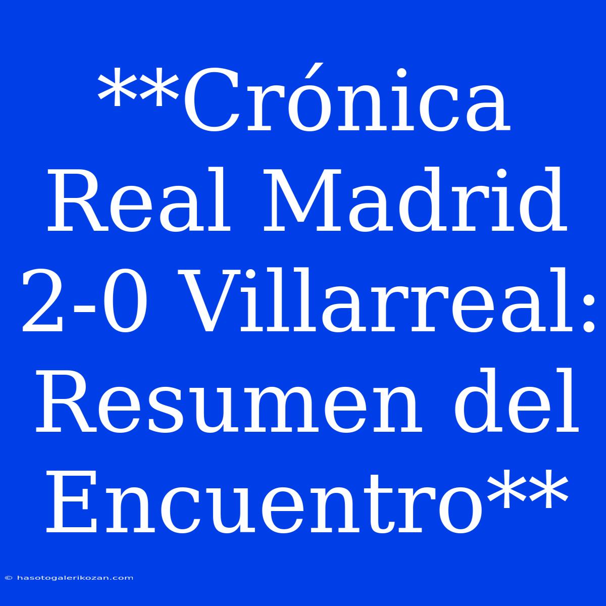 **Crónica Real Madrid 2-0 Villarreal: Resumen Del Encuentro**