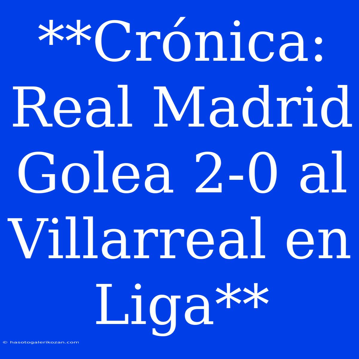 **Crónica: Real Madrid Golea 2-0 Al Villarreal En Liga**