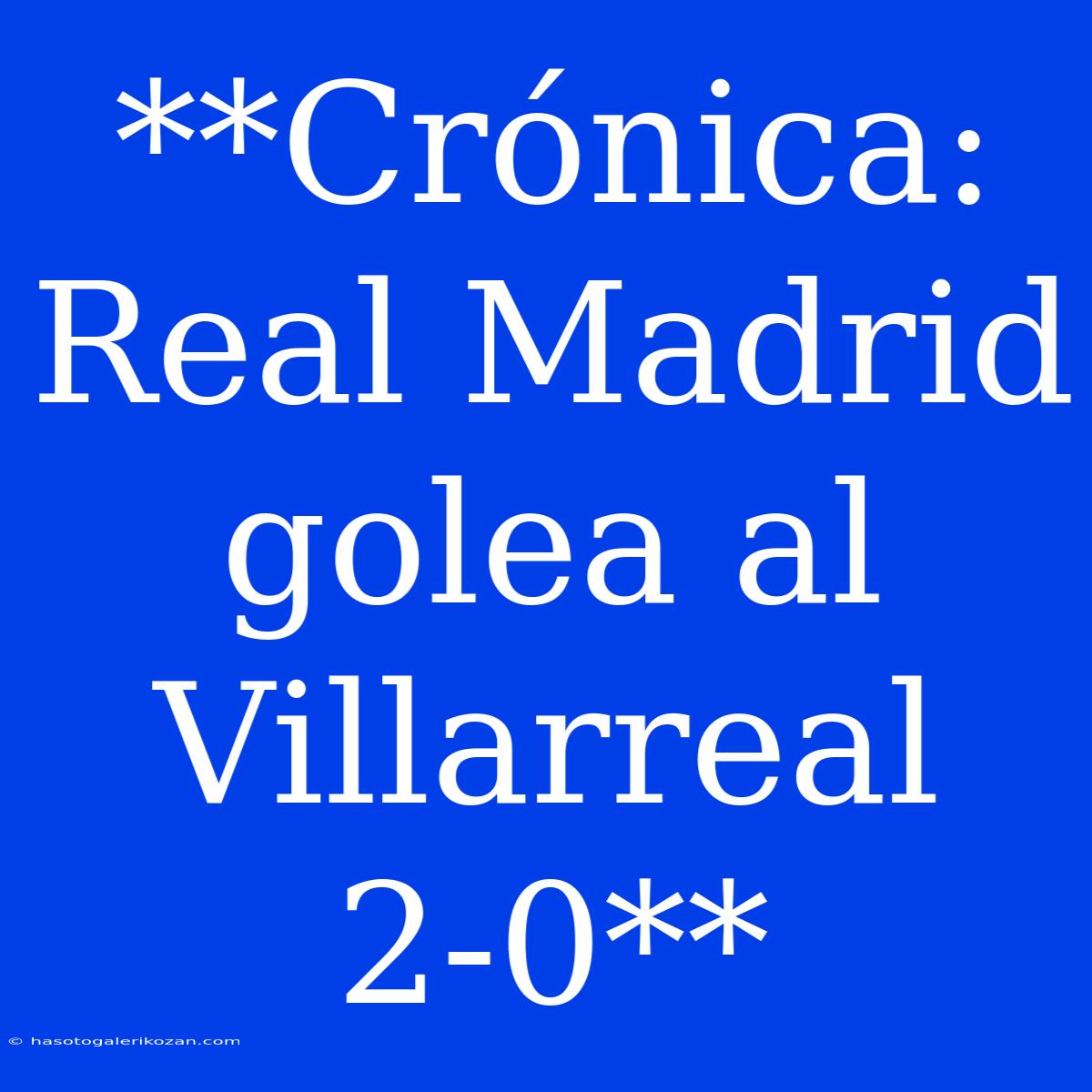 **Crónica: Real Madrid Golea Al Villarreal 2-0**