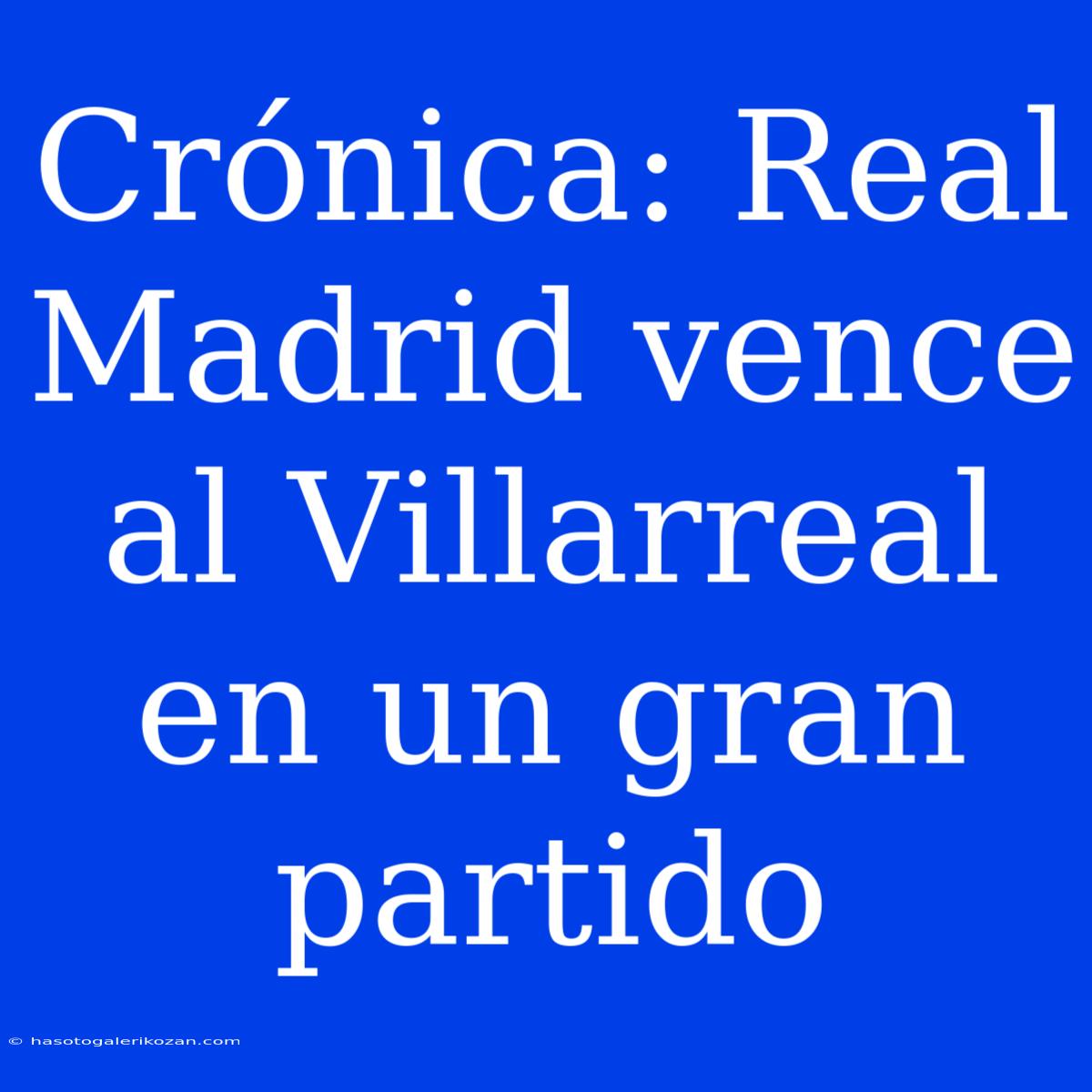 Crónica: Real Madrid Vence Al Villarreal En Un Gran Partido 