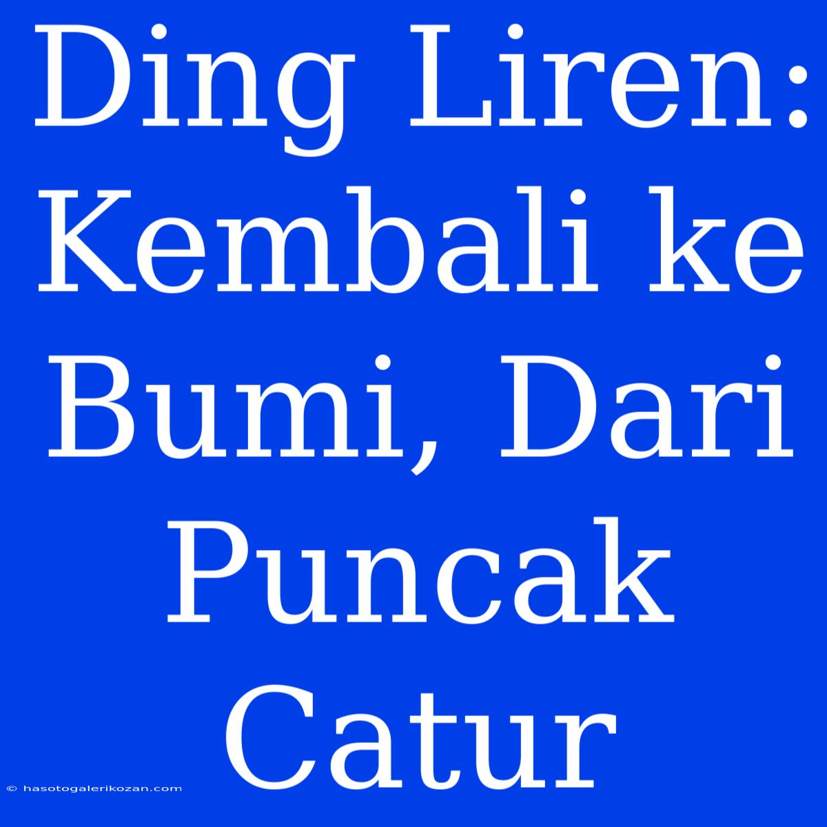 Ding Liren: Kembali Ke Bumi, Dari Puncak Catur