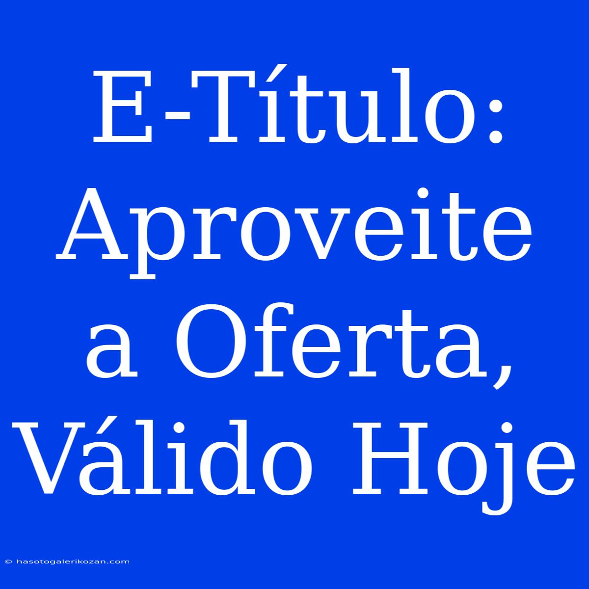 E-Título: Aproveite A Oferta, Válido Hoje 