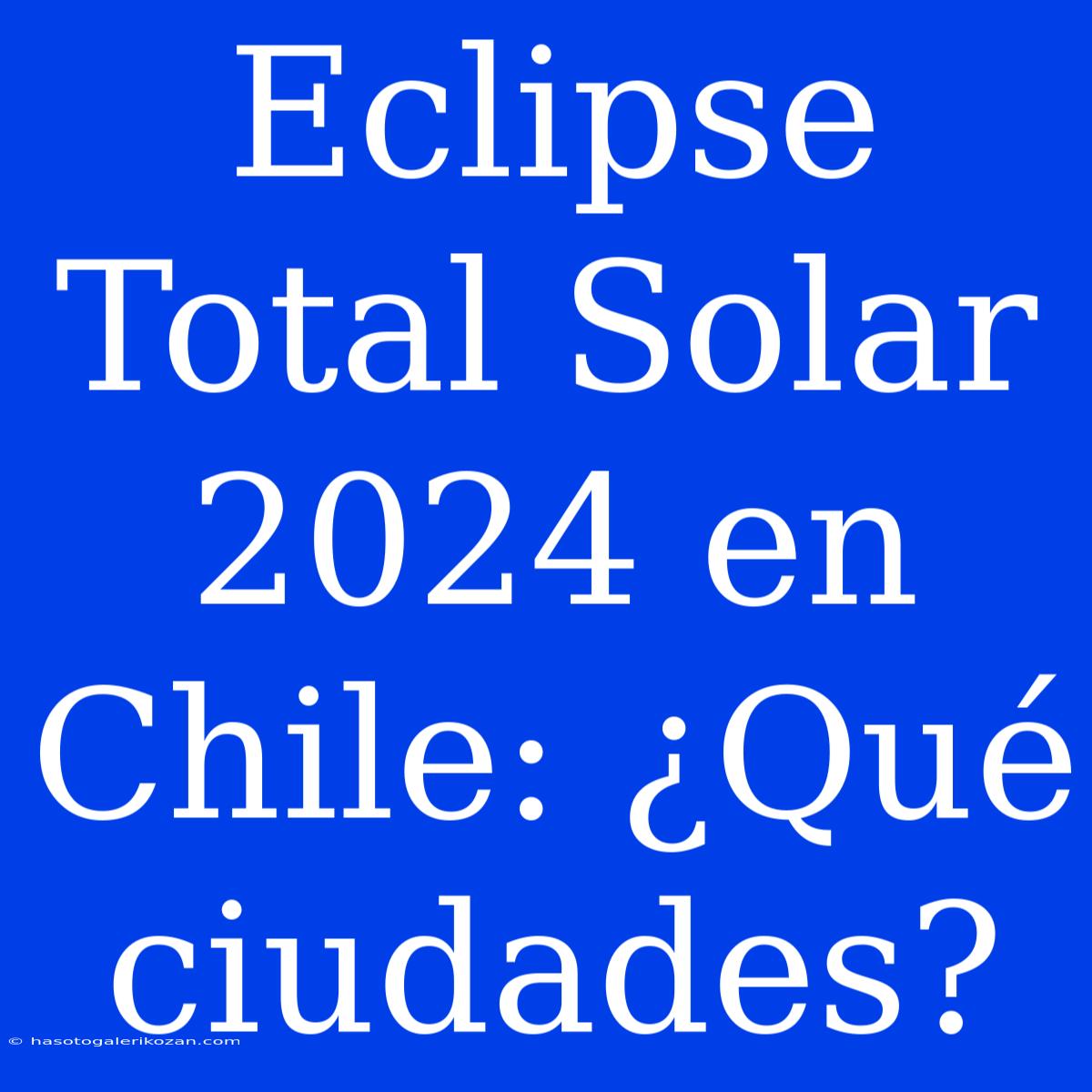 Eclipse Total Solar 2024 En Chile: ¿Qué Ciudades?