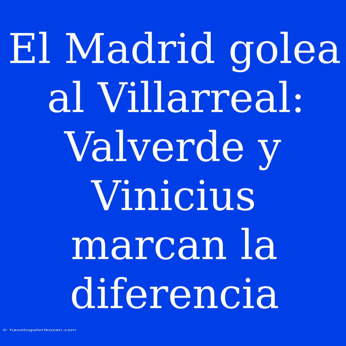 El Madrid Golea Al Villarreal: Valverde Y Vinicius Marcan La Diferencia