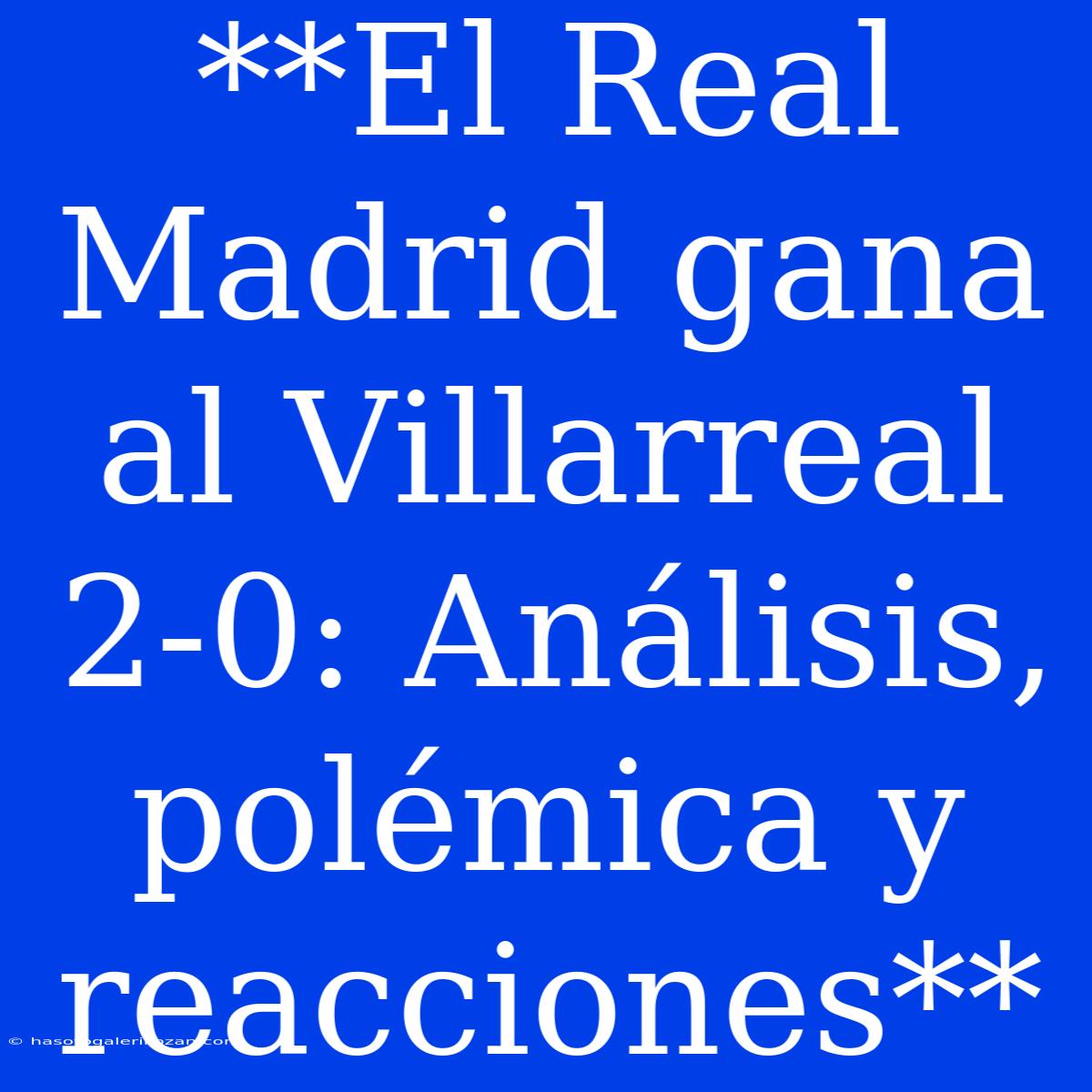 **El Real Madrid Gana Al Villarreal 2-0: Análisis, Polémica Y Reacciones** 