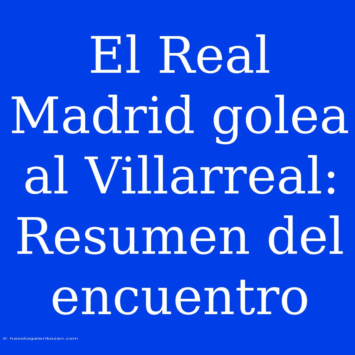 El Real Madrid Golea Al Villarreal: Resumen Del Encuentro