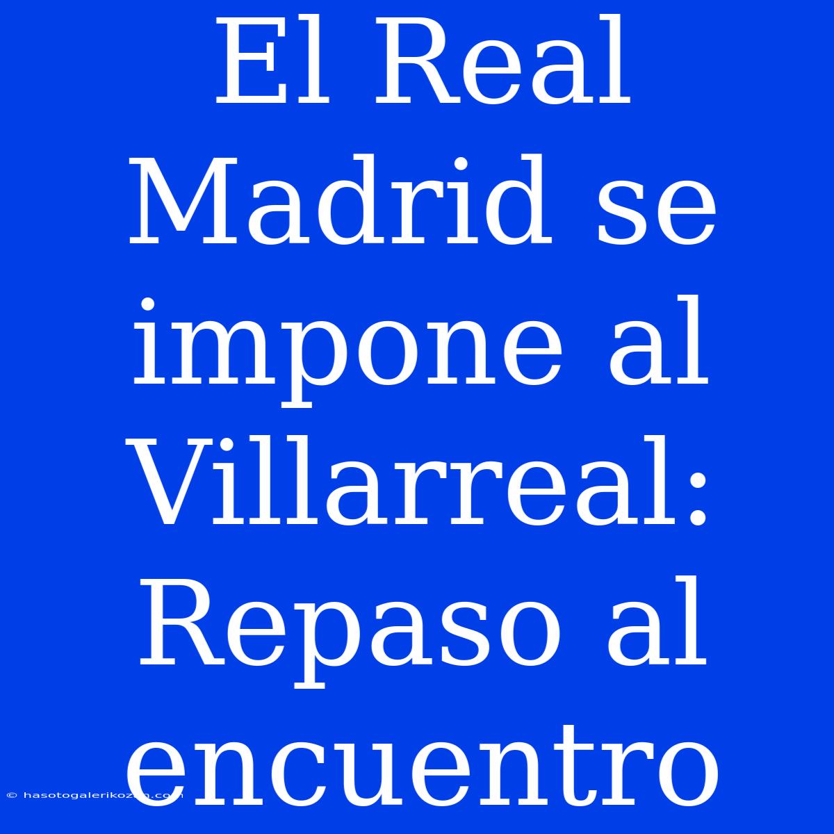 El Real Madrid Se Impone Al Villarreal: Repaso Al Encuentro