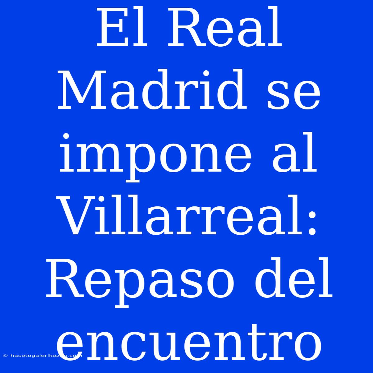 El Real Madrid Se Impone Al Villarreal: Repaso Del Encuentro