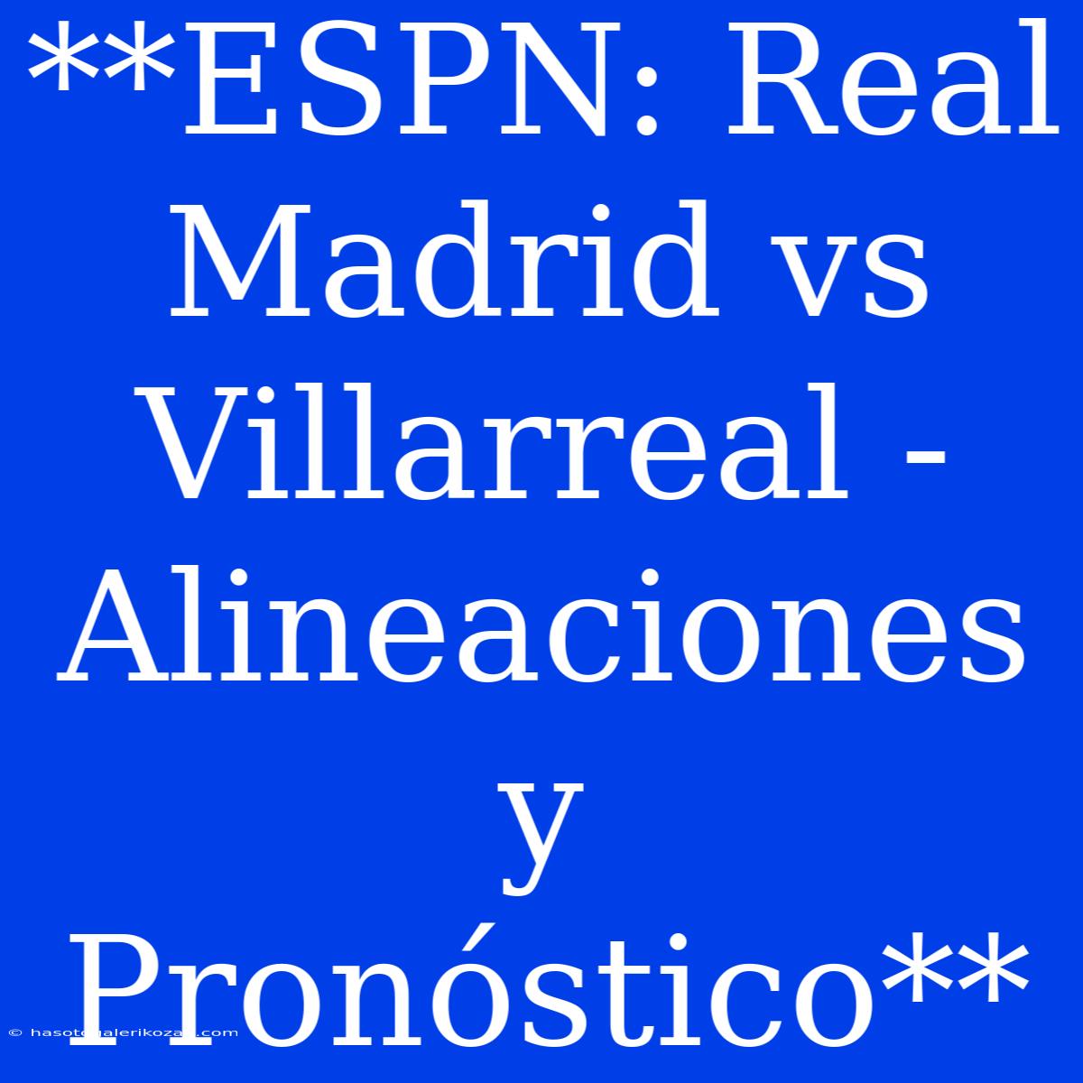 **ESPN: Real Madrid Vs Villarreal - Alineaciones Y Pronóstico**