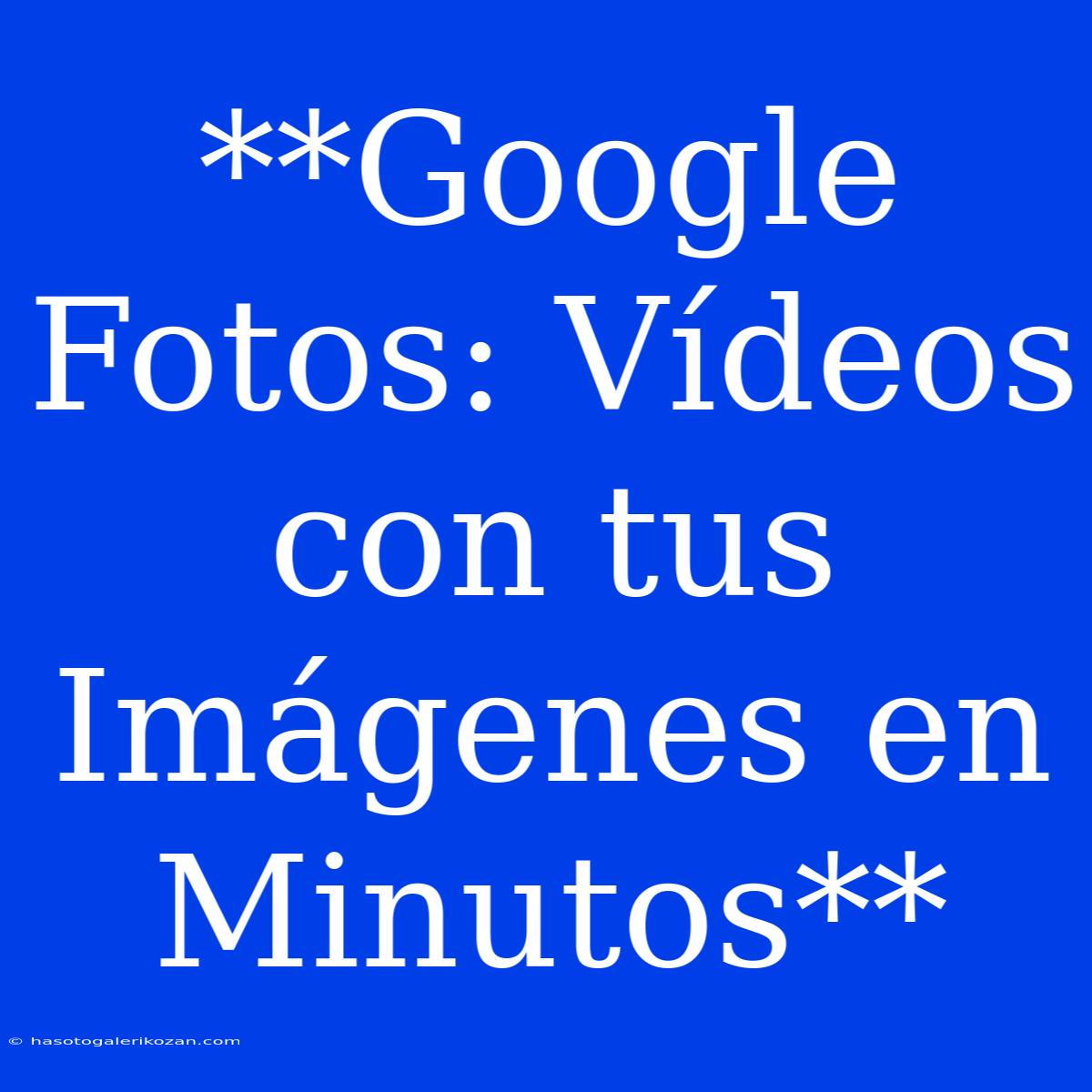 **Google Fotos: Vídeos Con Tus Imágenes En Minutos**