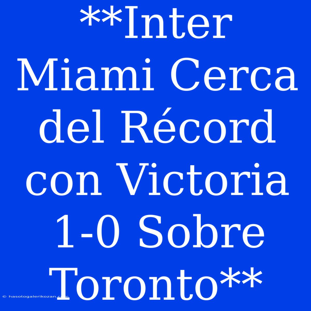 **Inter Miami Cerca Del Récord Con Victoria 1-0 Sobre Toronto**