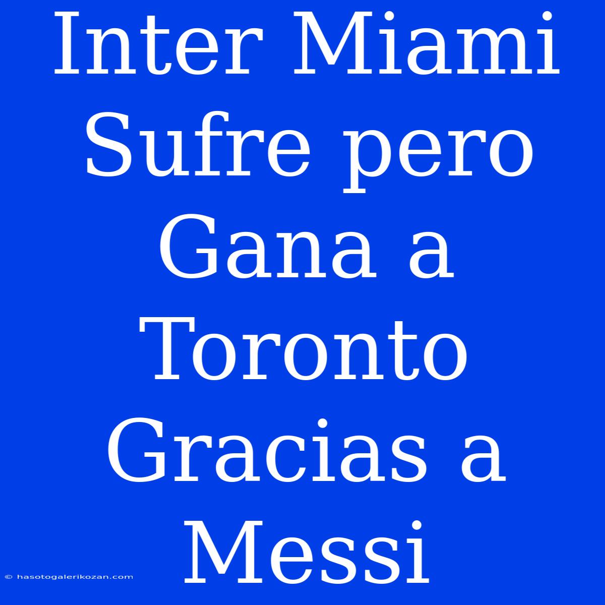 Inter Miami Sufre Pero Gana A Toronto Gracias A Messi