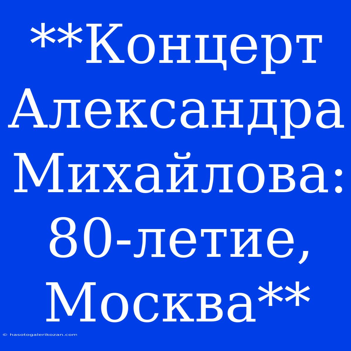 **Концерт Александра Михайлова: 80-летие,  Москва**