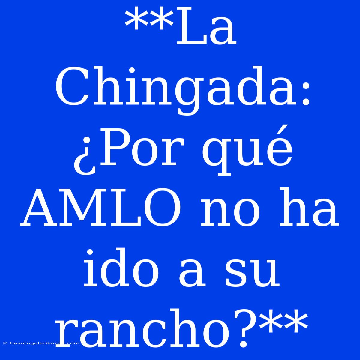 **La Chingada: ¿Por Qué AMLO No Ha Ido A Su Rancho?**