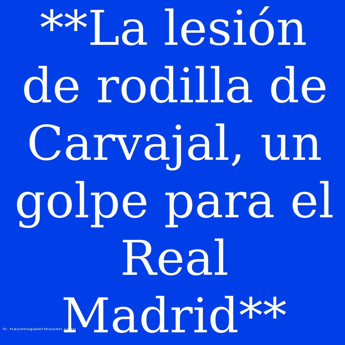 **La Lesión De Rodilla De Carvajal, Un Golpe Para El Real Madrid**