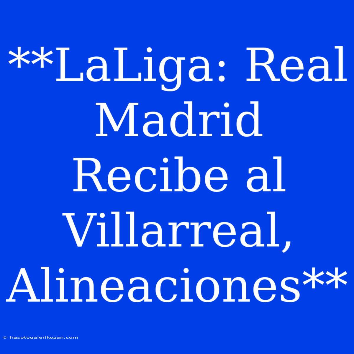 **LaLiga: Real Madrid Recibe Al Villarreal, Alineaciones**