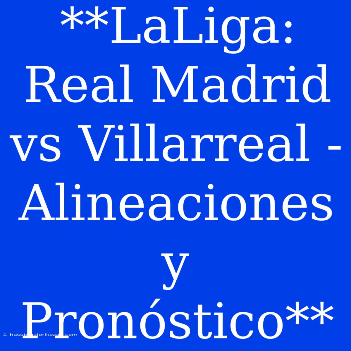 **LaLiga: Real Madrid Vs Villarreal - Alineaciones Y Pronóstico**