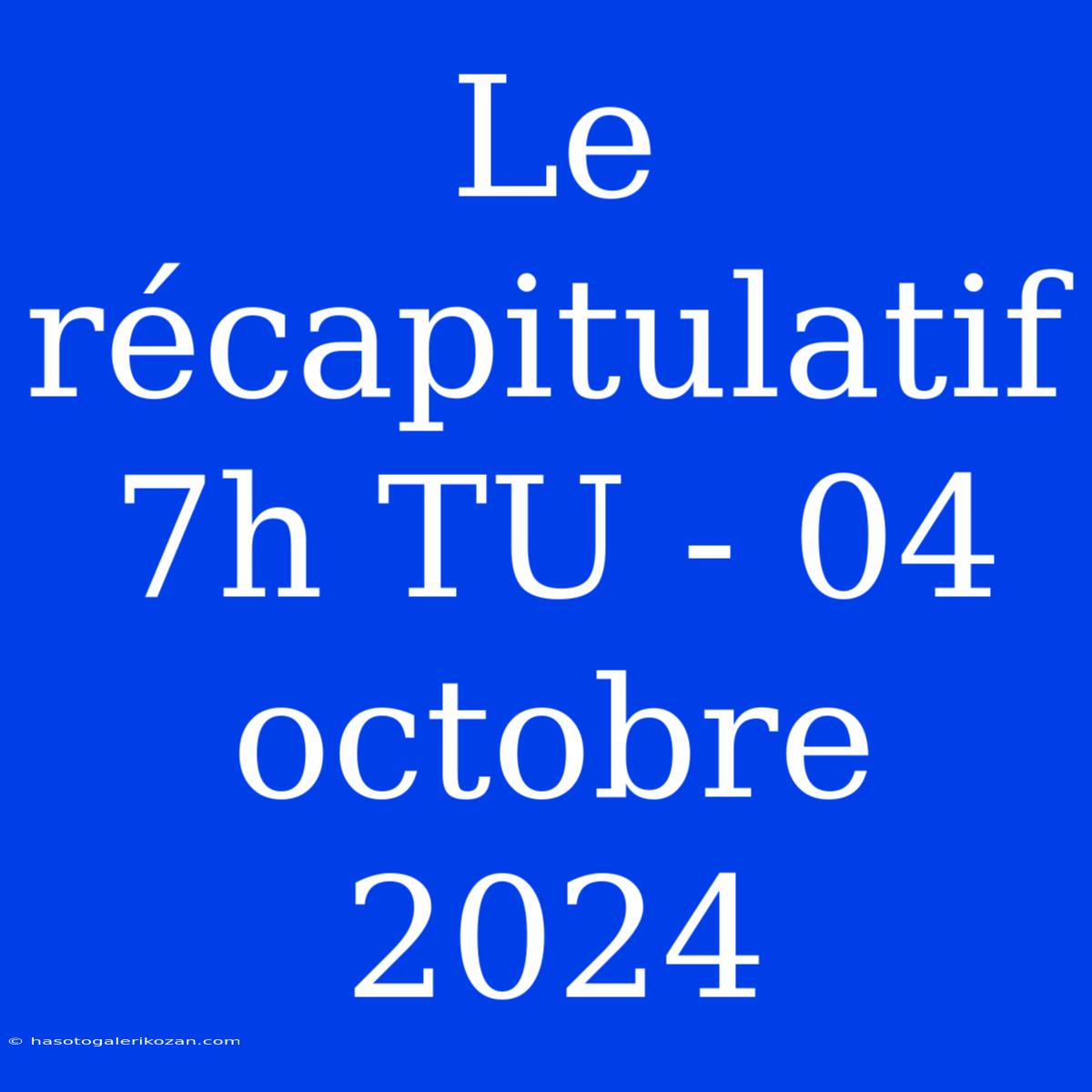 Le Récapitulatif 7h TU - 04 Octobre 2024