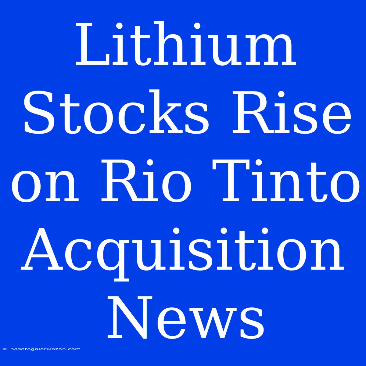 Lithium Stocks Rise On Rio Tinto Acquisition News