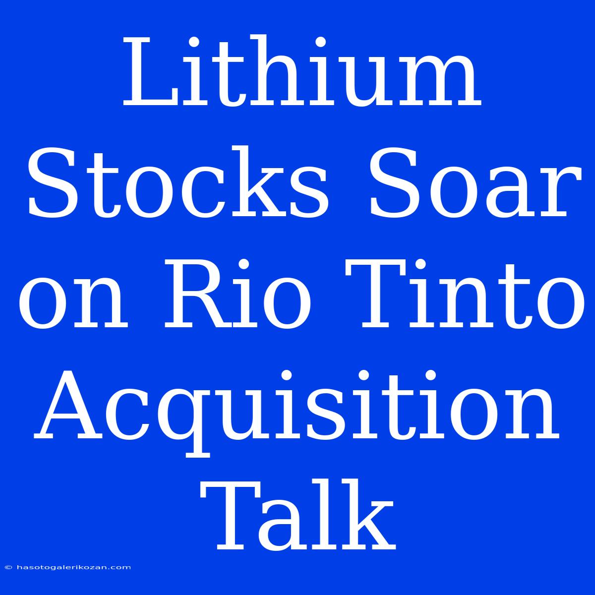 Lithium Stocks Soar On Rio Tinto Acquisition Talk