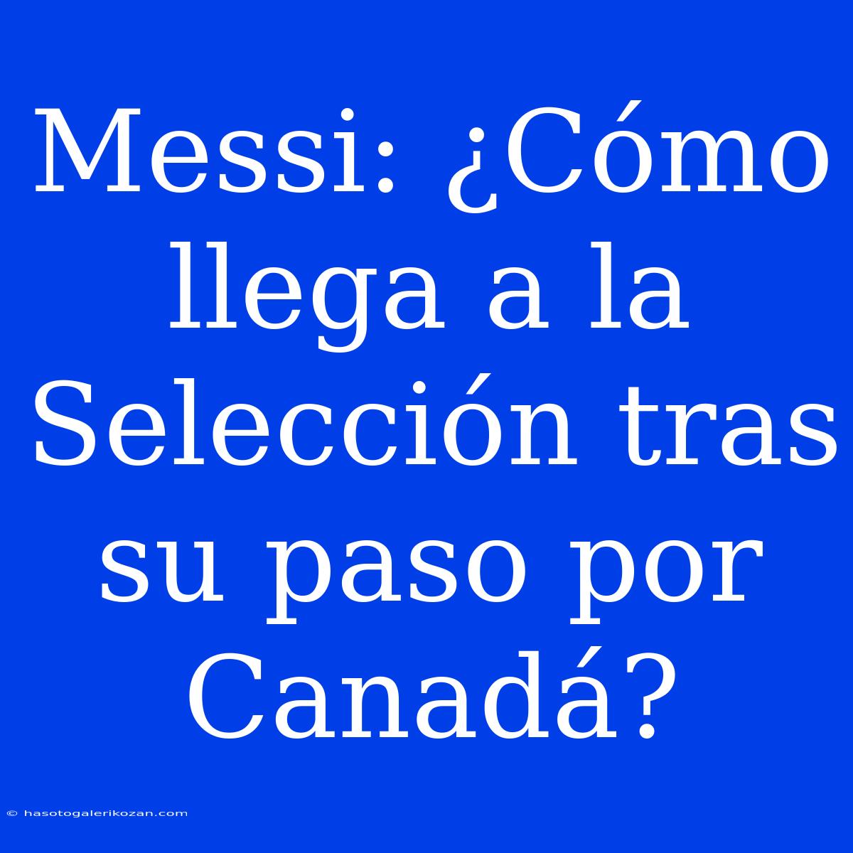 Messi: ¿Cómo Llega A La Selección Tras Su Paso Por Canadá?