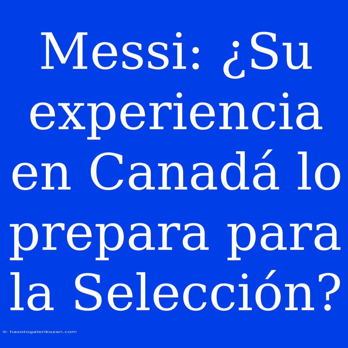 Messi: ¿Su Experiencia En Canadá Lo Prepara Para La Selección?