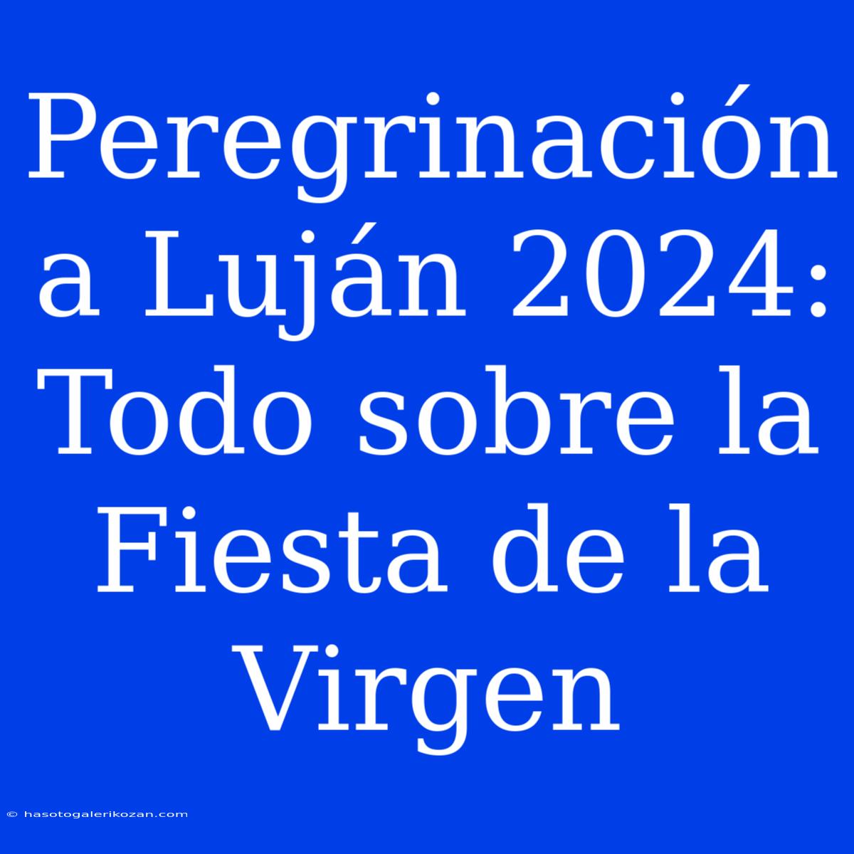 Peregrinación A Luján 2024:  Todo Sobre La Fiesta De La Virgen