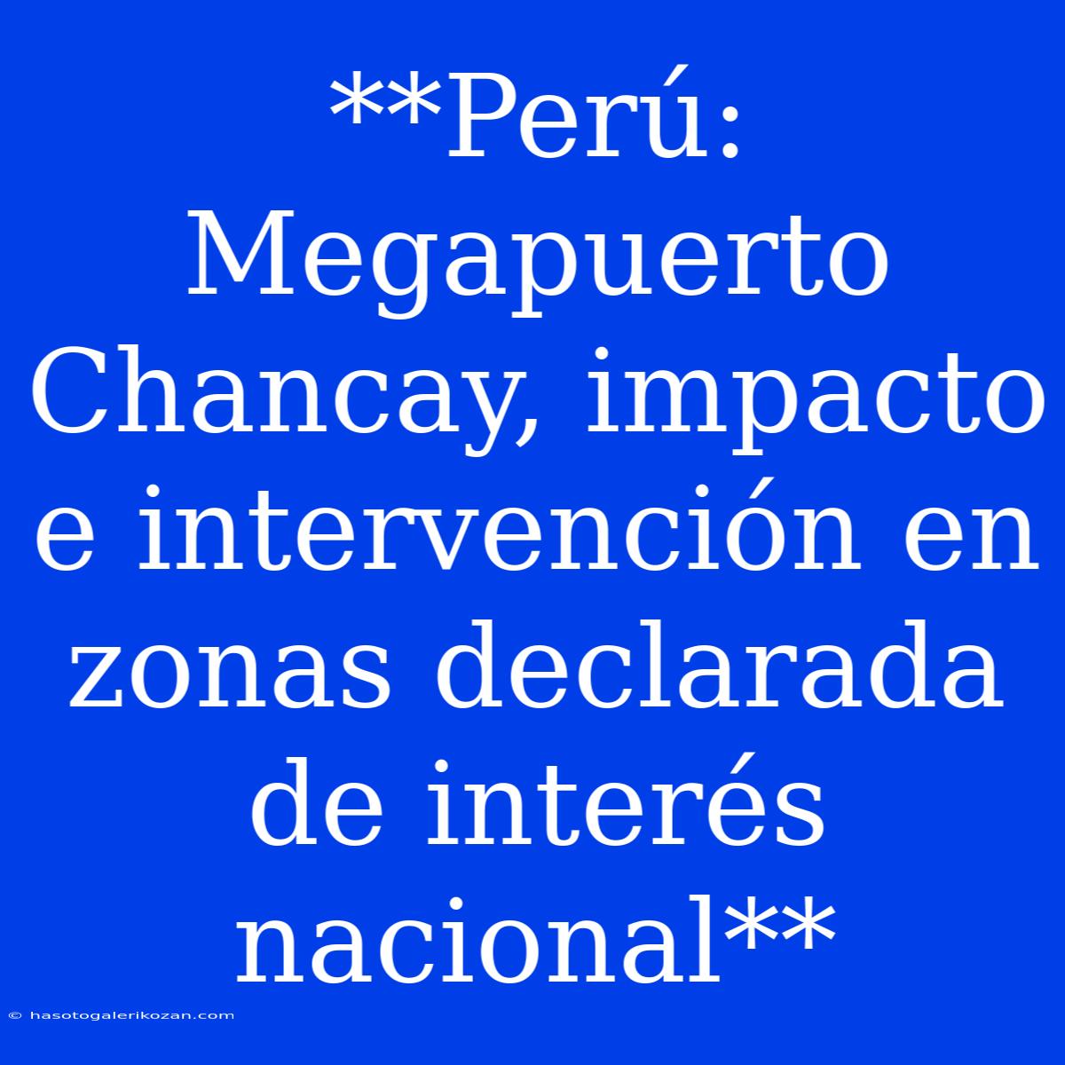 **Perú: Megapuerto Chancay, Impacto E Intervención En Zonas Declarada De Interés Nacional**