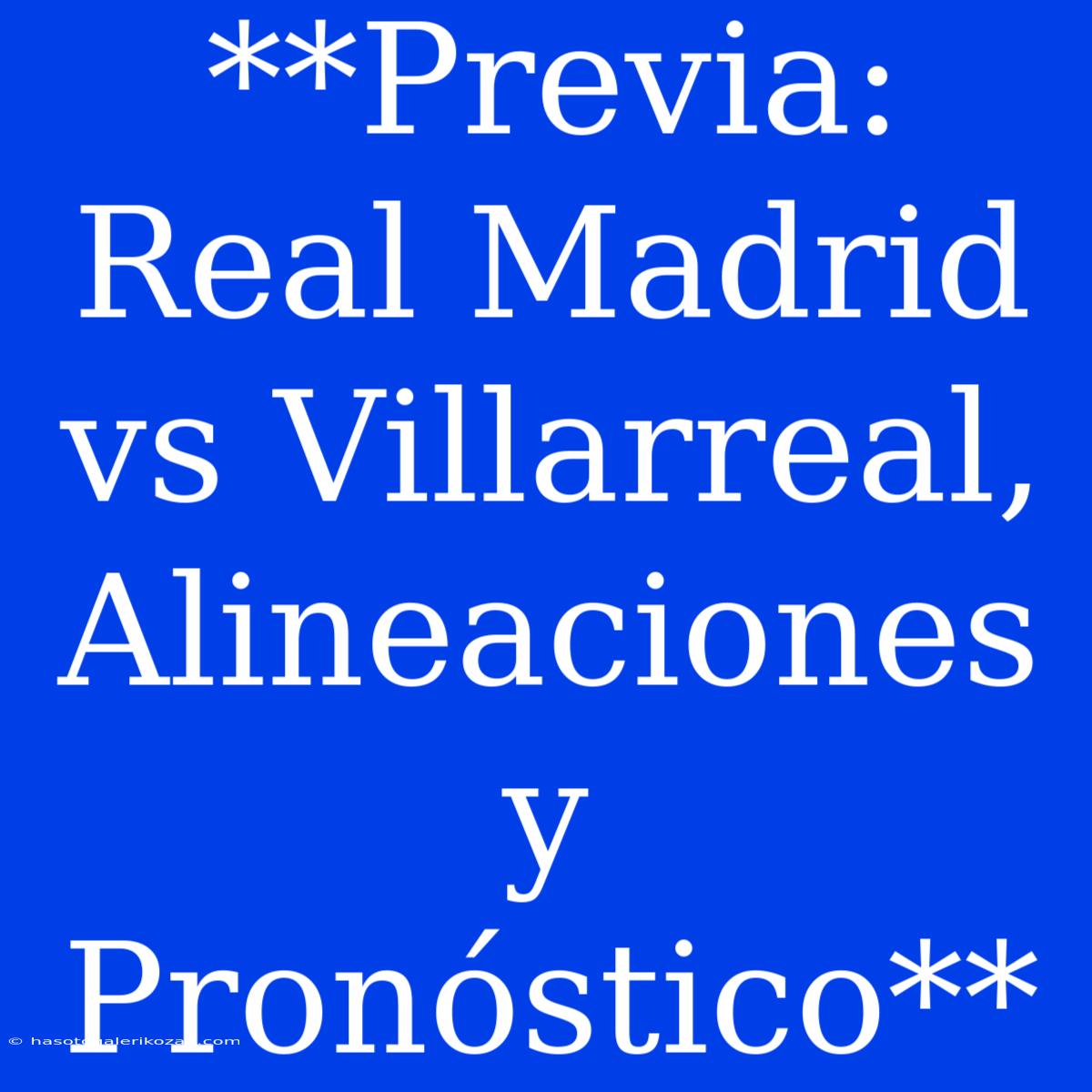 **Previa: Real Madrid Vs Villarreal, Alineaciones Y Pronóstico**