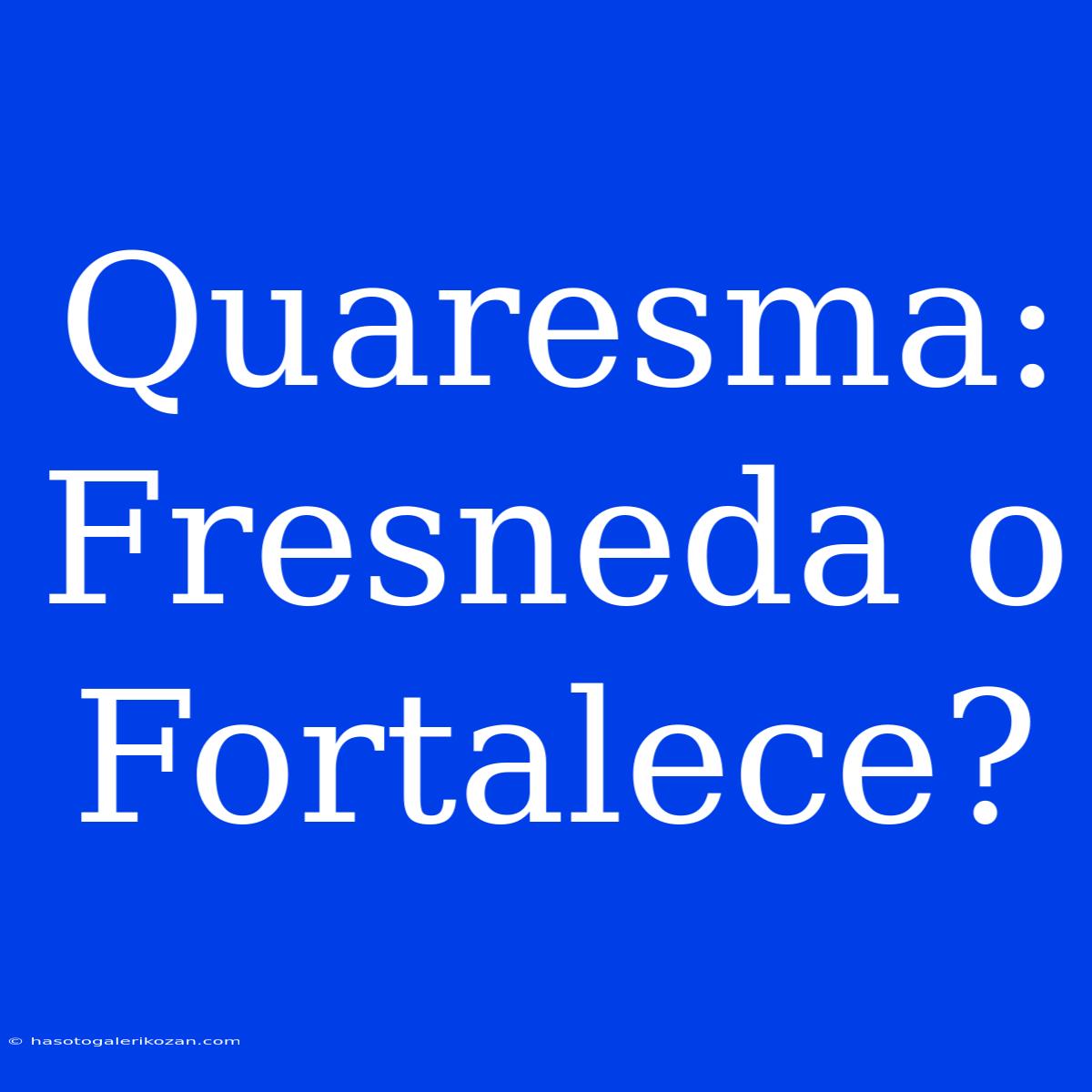 Quaresma: Fresneda O Fortalece?